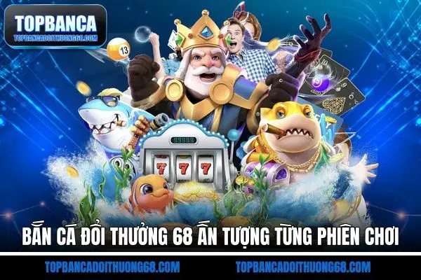 Bắn cá đổi thưởng 68 ấn tượng từng phiên chơi